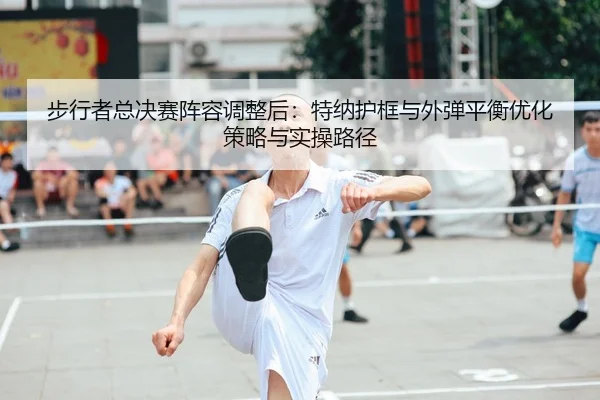 步行者总决赛阵容调整后：特纳护框与外弹平衡优化策略与实操路径