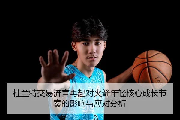 杜兰特交易流言再起对火箭年轻核心成长节奏的影响与应对分析